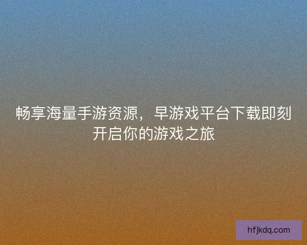 畅享海量手游资源，早游戏平台下载即刻开启你的游戏之旅