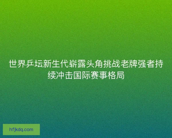 世界乒坛新生代崭露头角挑战老牌强者持续冲击国际赛事格局