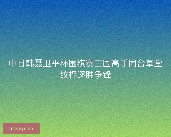 中日韩聂卫平杯围棋赛三国高手同台草堂纹枰逐胜争锋