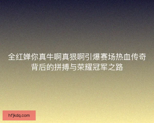 全红婵你真牛啊真狠啊引爆赛场热血传奇背后的拼搏与荣耀冠军之路