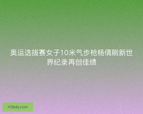 奥运选拔赛女子10米气步枪杨倩刷新世界纪录再创佳绩