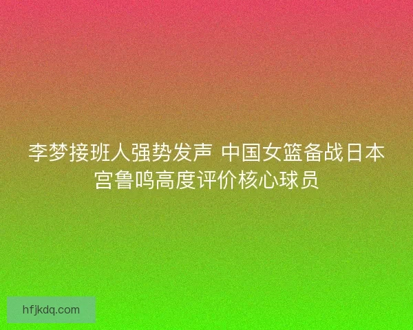 李梦接班人强势发声 中国女篮备战日本宫鲁鸣高度评价核心球员